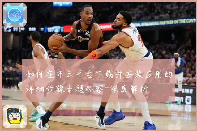 如何在开云平台下载并安装应用的详细步骤专题观察-深度解析