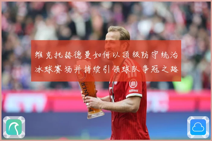 维克托赫德曼如何以顶级防守统治冰球赛场并持续引领球队争冠之路-深度解析