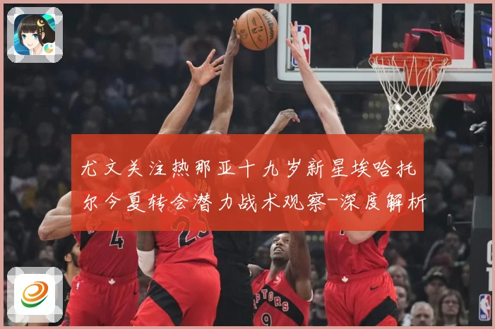 尤文关注热那亚十九岁新星埃哈托尔今夏转会潜力战术观察-深度解析