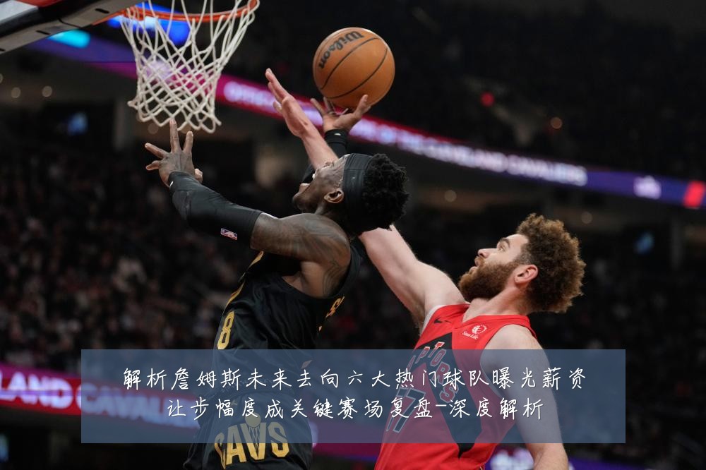 解析詹姆斯未来去向六大热门球队曝光薪资让步幅度成关键赛场复盘-深度解析
